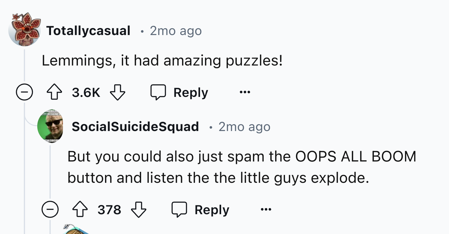 screenshot - Totallycasual 2mo ago . Lemmings, it had amazing puzzles! > Tyrecaling SocialSuicide Squad 2mo ago But you could also just spam the Oops All Boom button and listen the the little guys explode. 378